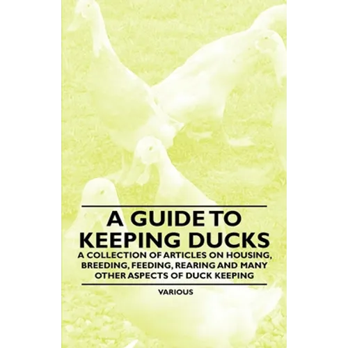 A Guide to Keeping Ducks - A Collection of Articles on Housing, Breeding, Feeding, Rearing and Many Other Aspects of Duck Keeping