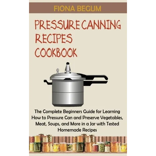 Pressure Canning Recipes Cookbook: The Complete Beginners Guide for Learning How to Pressure Can and Preserve Vegetables, Meat, Soups, and More in a J