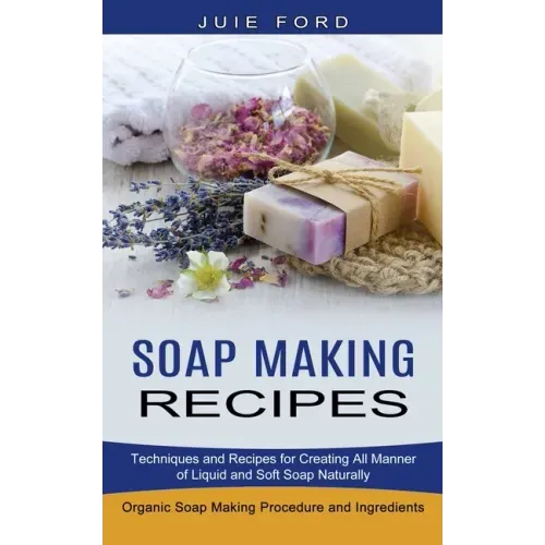 Soap Making Recipes: Techniques and Recipes for Creating All Manner of Liquid and Soft Soap Naturally (Organic Soap Making Procedure and Ingredients)