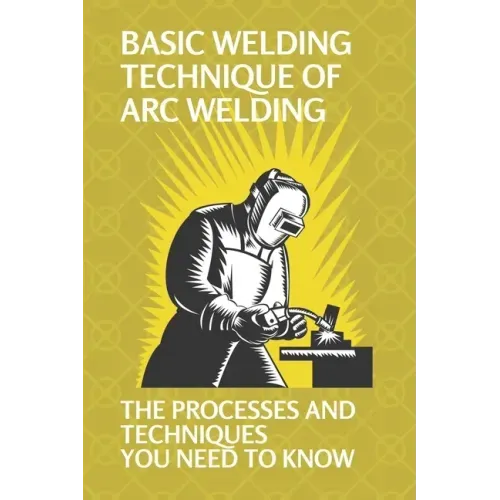 Basic Welding Technique Of Arc Welding: The Processes And Techniques You Need To Know: How Does Arc Welding Work
