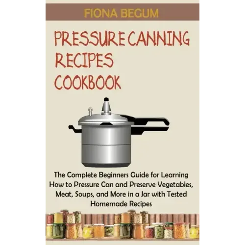 Pressure Canning Recipes Cookbook: The Complete Beginners Guide for Learning How to Pressure Can and Preserve Vegetables, Meat, Soups, and More in a J