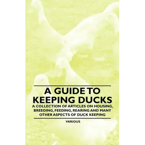 A Guide to Keeping Ducks - A Collection of Articles on Housing, Breeding, Feeding, Rearing and Many Other Aspects of Duck Keeping