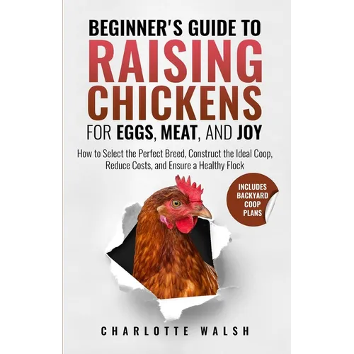 Beginner's Guide to Raising Chickens for Eggs, Meat, and Joy: How to Select the Perfect Breed, Construct the Ideal Coop, Reduce Costs, and Raise a Hea