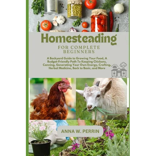 Homesteading For Complete Beginners: A Backyard Guide to Growing Your Food, A Budget-Friendly Path To Keeping Chickens, Canning, Crafting, Herbal Medi