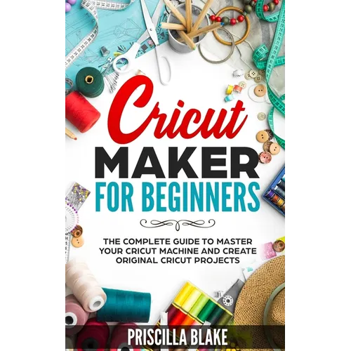 Cricut Maker for Beginners: The Complete Guide to Master your Cricut Machine and Create Original Cricut Projects