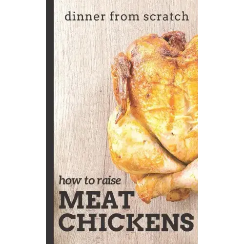 Dinner From Scratch: How To Raise Meat Chickens: A Complete Guide to Raising Better Tasting, Happier Chickens for Meat