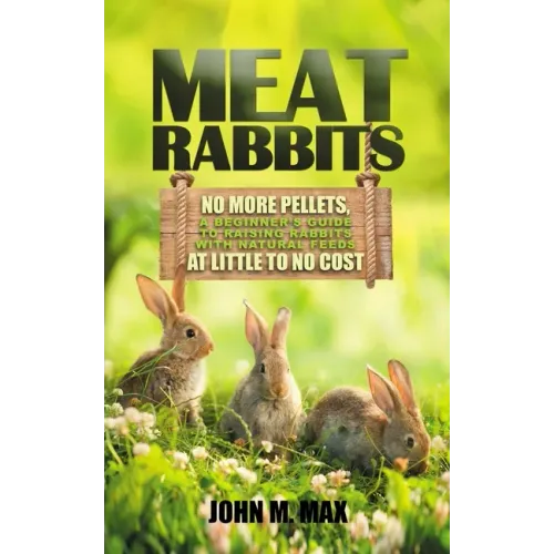 Meat Rabbits: No More Pellets, a Beginner's Guide to Raising Rabbits with Natural Feeds at Little to No Cost.