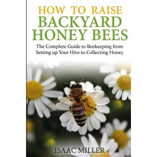 How to Raise Backyard Honey Bees: The Complete Guide to Beekeeping from Setting up Your Hive to Collecting Honey