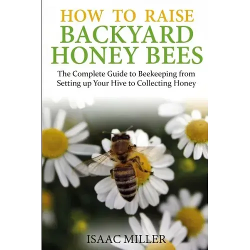 How to Raise Backyard Honey Bees: The Complete Guide to Beekeeping from Setting up Your Hive to Collecting Honey