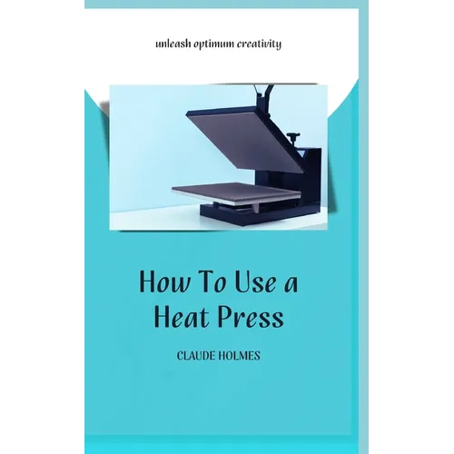 How to Use a Heat Press: A concise custom printing guidebook on how to use and master a heat press machine for beginners; your ultimate guide t