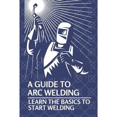 A Guide To Arc Welding: Learn The Basics To Start Welding: How To Weld With Arc