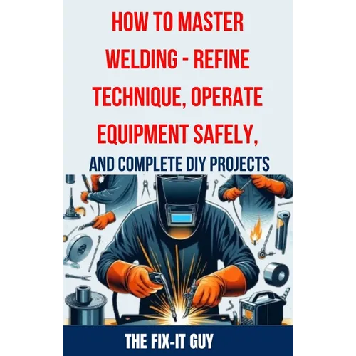 How to Master Welding - Refine Technique, Operate Equipment Safely, and Complete DIY Projects: The Ultimate Guide to Welding Techniques, Safety Practi