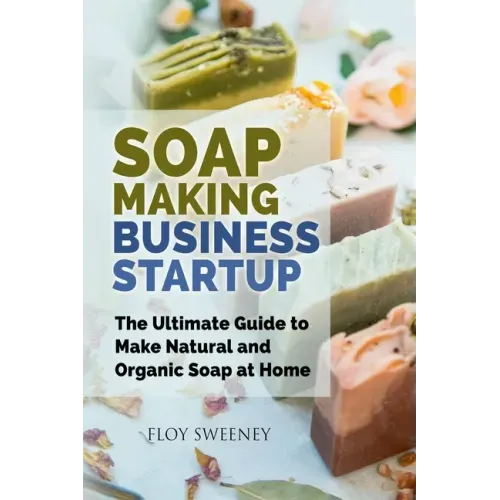 Soap Making Business Startup: The Ultimate Guide to Make Natural and Organic Soap at Home