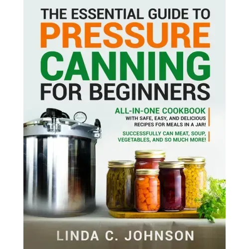 The Essential Guide to Pressure Canning for Beginners: All-In-One cookbook with Safe, Easy, and Delicious Recipes for Meals in a Jar! Successfully Can