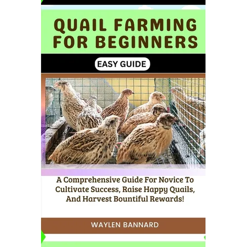 Quail Farming for Beginners Easy Guide: A Comprehensive Guide For Novice To Cultivate Success, Raise Happy Quails, And Harvest Bountiful Rewards